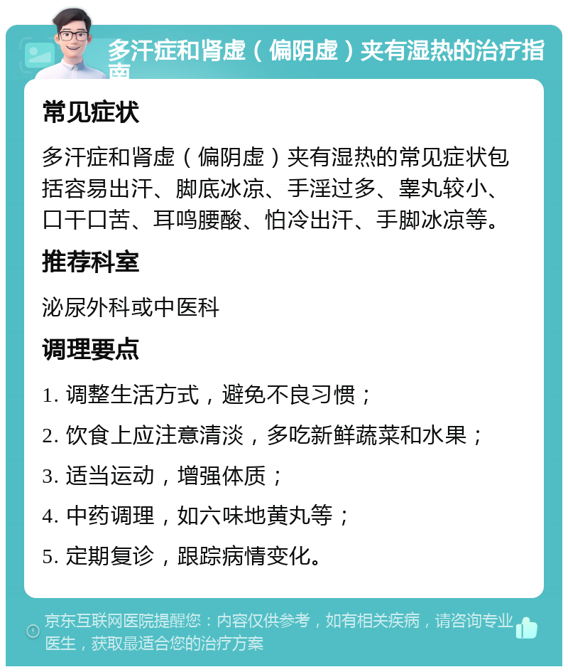 多汗症和肾虚（偏阴虚）夹有湿热的治疗指南 常见症状 多汗症和肾虚（偏阴虚）夹有湿热的常见症状包括容易出汗、脚底冰凉、手淫过多、睾丸较小、口干口苦、耳鸣腰酸、怕冷出汗、手脚冰凉等。 推荐科室 泌尿外科或中医科 调理要点 1. 调整生活方式，避免不良习惯； 2. 饮食上应注意清淡，多吃新鲜蔬菜和水果； 3. 适当运动，增强体质； 4. 中药调理，如六味地黄丸等； 5. 定期复诊，跟踪病情变化。