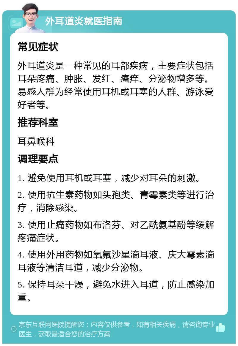 外耳道炎就医指南 常见症状 外耳道炎是一种常见的耳部疾病，主要症状包括耳朵疼痛、肿胀、发红、瘙痒、分泌物增多等。易感人群为经常使用耳机或耳塞的人群、游泳爱好者等。 推荐科室 耳鼻喉科 调理要点 1. 避免使用耳机或耳塞，减少对耳朵的刺激。 2. 使用抗生素药物如头孢类、青霉素类等进行治疗，消除感染。 3. 使用止痛药物如布洛芬、对乙酰氨基酚等缓解疼痛症状。 4. 使用外用药物如氧氟沙星滴耳液、庆大霉素滴耳液等清洁耳道，减少分泌物。 5. 保持耳朵干燥，避免水进入耳道，防止感染加重。