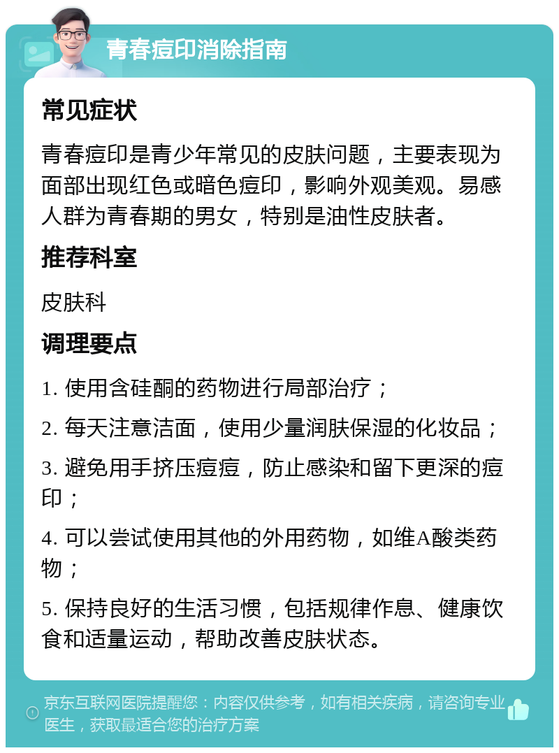 青春痘印消除指南 常见症状 青春痘印是青少年常见的皮肤问题，主要表现为面部出现红色或暗色痘印，影响外观美观。易感人群为青春期的男女，特别是油性皮肤者。 推荐科室 皮肤科 调理要点 1. 使用含硅酮的药物进行局部治疗； 2. 每天注意洁面，使用少量润肤保湿的化妆品； 3. 避免用手挤压痘痘，防止感染和留下更深的痘印； 4. 可以尝试使用其他的外用药物，如维A酸类药物； 5. 保持良好的生活习惯，包括规律作息、健康饮食和适量运动，帮助改善皮肤状态。