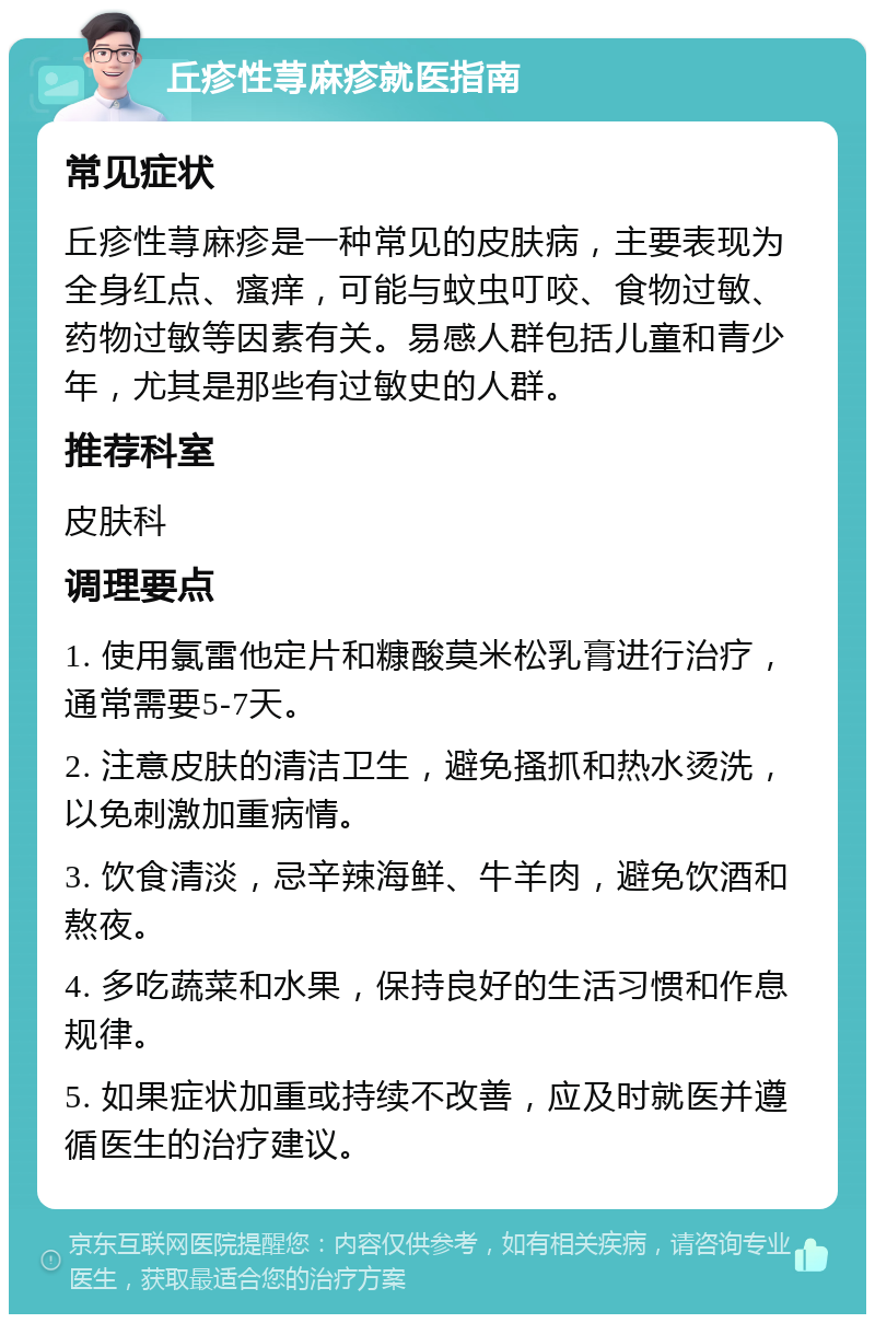 丘疹性荨麻疹就医指南 常见症状 丘疹性荨麻疹是一种常见的皮肤病，主要表现为全身红点、瘙痒，可能与蚊虫叮咬、食物过敏、药物过敏等因素有关。易感人群包括儿童和青少年，尤其是那些有过敏史的人群。 推荐科室 皮肤科 调理要点 1. 使用氯雷他定片和糠酸莫米松乳膏进行治疗，通常需要5-7天。 2. 注意皮肤的清洁卫生，避免搔抓和热水烫洗，以免刺激加重病情。 3. 饮食清淡，忌辛辣海鲜、牛羊肉，避免饮酒和熬夜。 4. 多吃蔬菜和水果，保持良好的生活习惯和作息规律。 5. 如果症状加重或持续不改善，应及时就医并遵循医生的治疗建议。