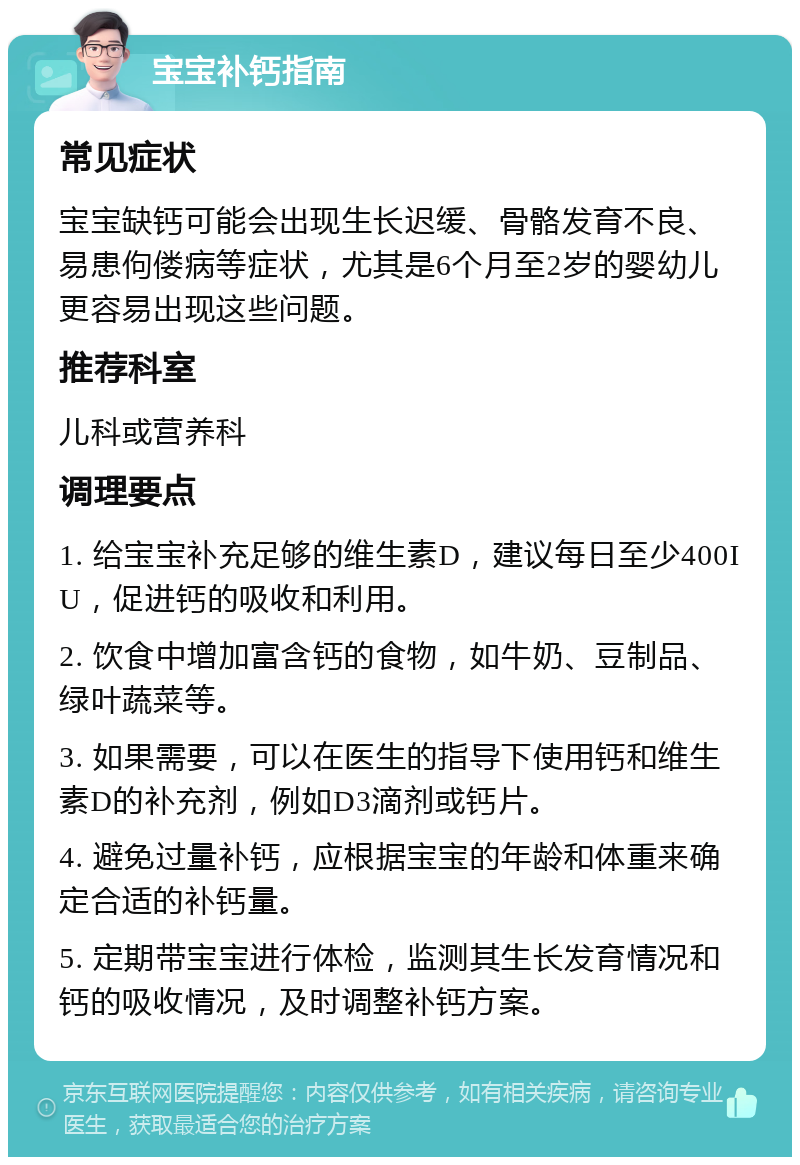 宝宝补钙指南 常见症状 宝宝缺钙可能会出现生长迟缓、骨骼发育不良、易患佝偻病等症状，尤其是6个月至2岁的婴幼儿更容易出现这些问题。 推荐科室 儿科或营养科 调理要点 1. 给宝宝补充足够的维生素D，建议每日至少400IU，促进钙的吸收和利用。 2. 饮食中增加富含钙的食物，如牛奶、豆制品、绿叶蔬菜等。 3. 如果需要，可以在医生的指导下使用钙和维生素D的补充剂，例如D3滴剂或钙片。 4. 避免过量补钙，应根据宝宝的年龄和体重来确定合适的补钙量。 5. 定期带宝宝进行体检，监测其生长发育情况和钙的吸收情况，及时调整补钙方案。