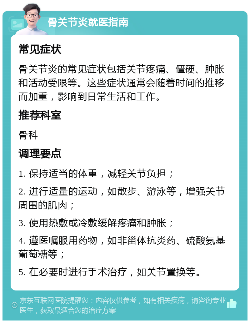 骨关节炎就医指南 常见症状 骨关节炎的常见症状包括关节疼痛、僵硬、肿胀和活动受限等。这些症状通常会随着时间的推移而加重，影响到日常生活和工作。 推荐科室 骨科 调理要点 1. 保持适当的体重，减轻关节负担； 2. 进行适量的运动，如散步、游泳等，增强关节周围的肌肉； 3. 使用热敷或冷敷缓解疼痛和肿胀； 4. 遵医嘱服用药物，如非甾体抗炎药、硫酸氨基葡萄糖等； 5. 在必要时进行手术治疗，如关节置换等。