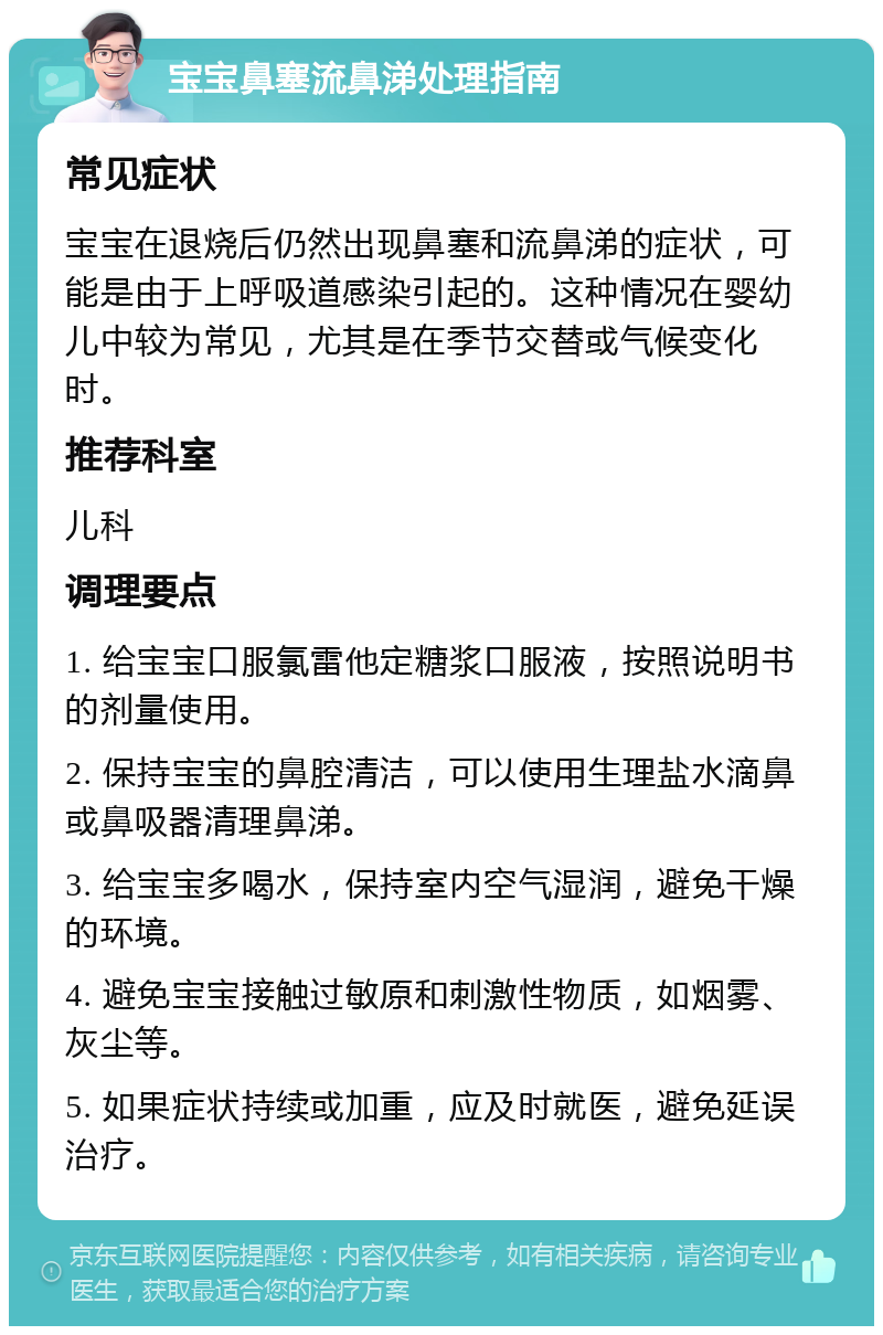 宝宝鼻塞流鼻涕处理指南 常见症状 宝宝在退烧后仍然出现鼻塞和流鼻涕的症状，可能是由于上呼吸道感染引起的。这种情况在婴幼儿中较为常见，尤其是在季节交替或气候变化时。 推荐科室 儿科 调理要点 1. 给宝宝口服氯雷他定糖浆口服液，按照说明书的剂量使用。 2. 保持宝宝的鼻腔清洁，可以使用生理盐水滴鼻或鼻吸器清理鼻涕。 3. 给宝宝多喝水，保持室内空气湿润，避免干燥的环境。 4. 避免宝宝接触过敏原和刺激性物质，如烟雾、灰尘等。 5. 如果症状持续或加重，应及时就医，避免延误治疗。