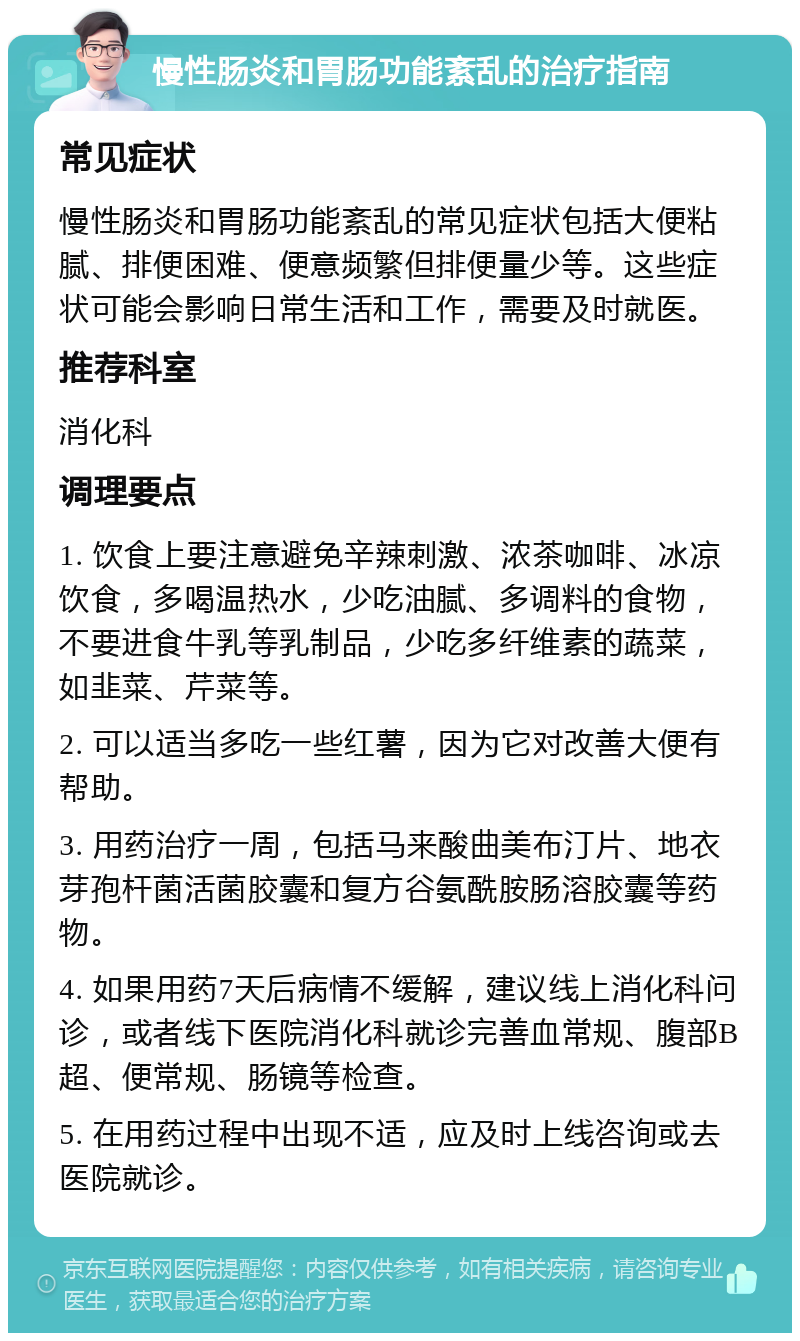 慢性肠炎和胃肠功能紊乱的治疗指南 常见症状 慢性肠炎和胃肠功能紊乱的常见症状包括大便粘腻、排便困难、便意频繁但排便量少等。这些症状可能会影响日常生活和工作，需要及时就医。 推荐科室 消化科 调理要点 1. 饮食上要注意避免辛辣刺激、浓茶咖啡、冰凉饮食，多喝温热水，少吃油腻、多调料的食物，不要进食牛乳等乳制品，少吃多纤维素的蔬菜，如韭菜、芹菜等。 2. 可以适当多吃一些红薯，因为它对改善大便有帮助。 3. 用药治疗一周，包括马来酸曲美布汀片、地衣芽孢杆菌活菌胶囊和复方谷氨酰胺肠溶胶囊等药物。 4. 如果用药7天后病情不缓解，建议线上消化科问诊，或者线下医院消化科就诊完善血常规、腹部B超、便常规、肠镜等检查。 5. 在用药过程中出现不适，应及时上线咨询或去医院就诊。