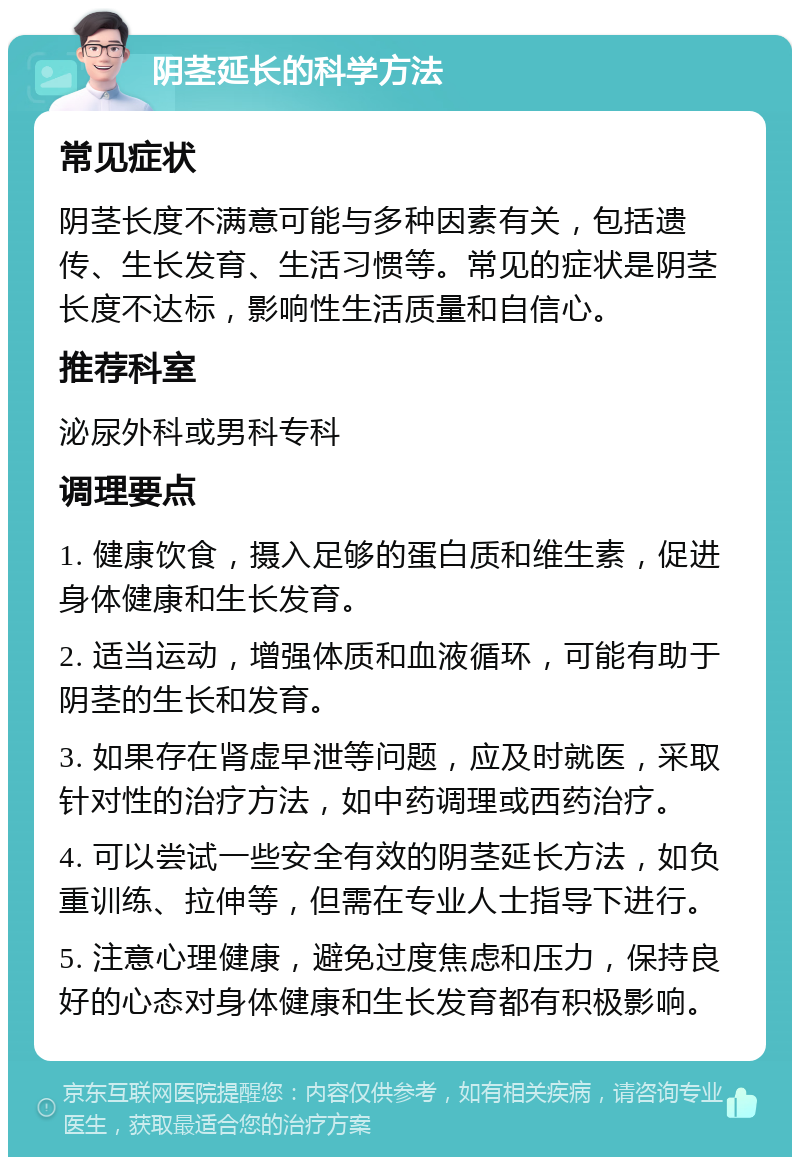 阴茎延长的科学方法 常见症状 阴茎长度不满意可能与多种因素有关，包括遗传、生长发育、生活习惯等。常见的症状是阴茎长度不达标，影响性生活质量和自信心。 推荐科室 泌尿外科或男科专科 调理要点 1. 健康饮食，摄入足够的蛋白质和维生素，促进身体健康和生长发育。 2. 适当运动，增强体质和血液循环，可能有助于阴茎的生长和发育。 3. 如果存在肾虚早泄等问题，应及时就医，采取针对性的治疗方法，如中药调理或西药治疗。 4. 可以尝试一些安全有效的阴茎延长方法，如负重训练、拉伸等，但需在专业人士指导下进行。 5. 注意心理健康，避免过度焦虑和压力，保持良好的心态对身体健康和生长发育都有积极影响。