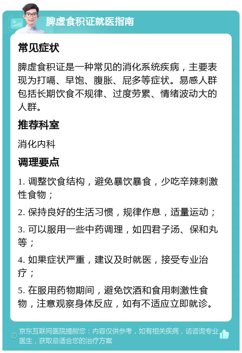 脾虚食积证就医指南 常见症状 脾虚食积证是一种常见的消化系统疾病，主要表现为打嗝、早饱、腹胀、屁多等症状。易感人群包括长期饮食不规律、过度劳累、情绪波动大的人群。 推荐科室 消化内科 调理要点 1. 调整饮食结构，避免暴饮暴食，少吃辛辣刺激性食物； 2. 保持良好的生活习惯，规律作息，适量运动； 3. 可以服用一些中药调理，如四君子汤、保和丸等； 4. 如果症状严重，建议及时就医，接受专业治疗； 5. 在服用药物期间，避免饮酒和食用刺激性食物，注意观察身体反应，如有不适应立即就诊。