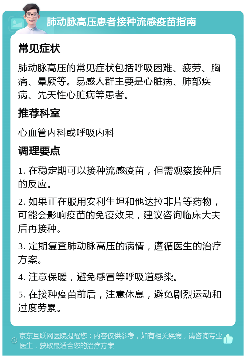 肺动脉高压患者接种流感疫苗指南 常见症状 肺动脉高压的常见症状包括呼吸困难、疲劳、胸痛、晕厥等。易感人群主要是心脏病、肺部疾病、先天性心脏病等患者。 推荐科室 心血管内科或呼吸内科 调理要点 1. 在稳定期可以接种流感疫苗，但需观察接种后的反应。 2. 如果正在服用安利生坦和他达拉非片等药物，可能会影响疫苗的免疫效果，建议咨询临床大夫后再接种。 3. 定期复查肺动脉高压的病情，遵循医生的治疗方案。 4. 注意保暖，避免感冒等呼吸道感染。 5. 在接种疫苗前后，注意休息，避免剧烈运动和过度劳累。