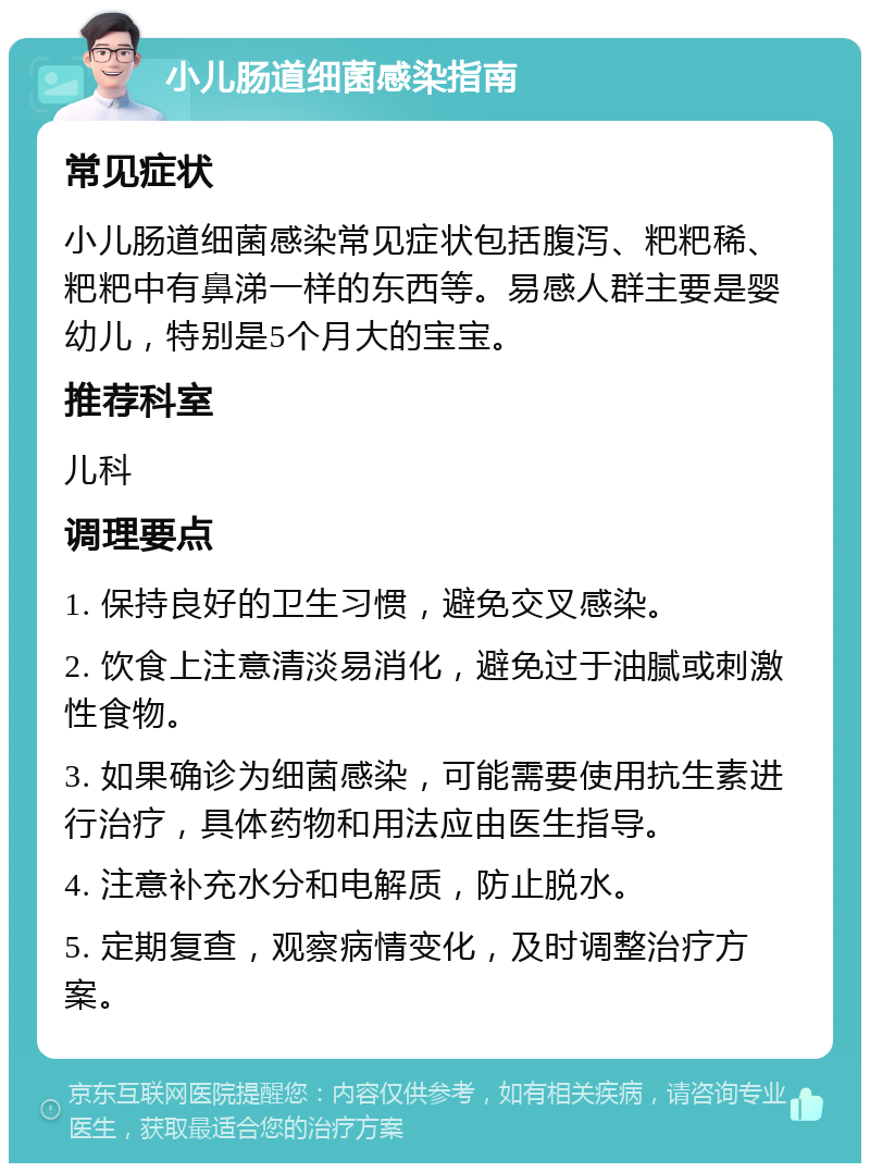 小儿肠道细菌感染指南 常见症状 小儿肠道细菌感染常见症状包括腹泻、粑粑稀、粑粑中有鼻涕一样的东西等。易感人群主要是婴幼儿，特别是5个月大的宝宝。 推荐科室 儿科 调理要点 1. 保持良好的卫生习惯，避免交叉感染。 2. 饮食上注意清淡易消化，避免过于油腻或刺激性食物。 3. 如果确诊为细菌感染，可能需要使用抗生素进行治疗，具体药物和用法应由医生指导。 4. 注意补充水分和电解质，防止脱水。 5. 定期复查，观察病情变化，及时调整治疗方案。