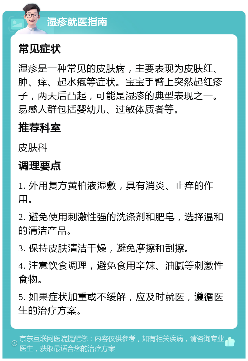 湿疹就医指南 常见症状 湿疹是一种常见的皮肤病，主要表现为皮肤红、肿、痒、起水疱等症状。宝宝手臂上突然起红疹子，两天后凸起，可能是湿疹的典型表现之一。易感人群包括婴幼儿、过敏体质者等。 推荐科室 皮肤科 调理要点 1. 外用复方黄柏液湿敷，具有消炎、止痒的作用。 2. 避免使用刺激性强的洗涤剂和肥皂，选择温和的清洁产品。 3. 保持皮肤清洁干燥，避免摩擦和刮擦。 4. 注意饮食调理，避免食用辛辣、油腻等刺激性食物。 5. 如果症状加重或不缓解，应及时就医，遵循医生的治疗方案。