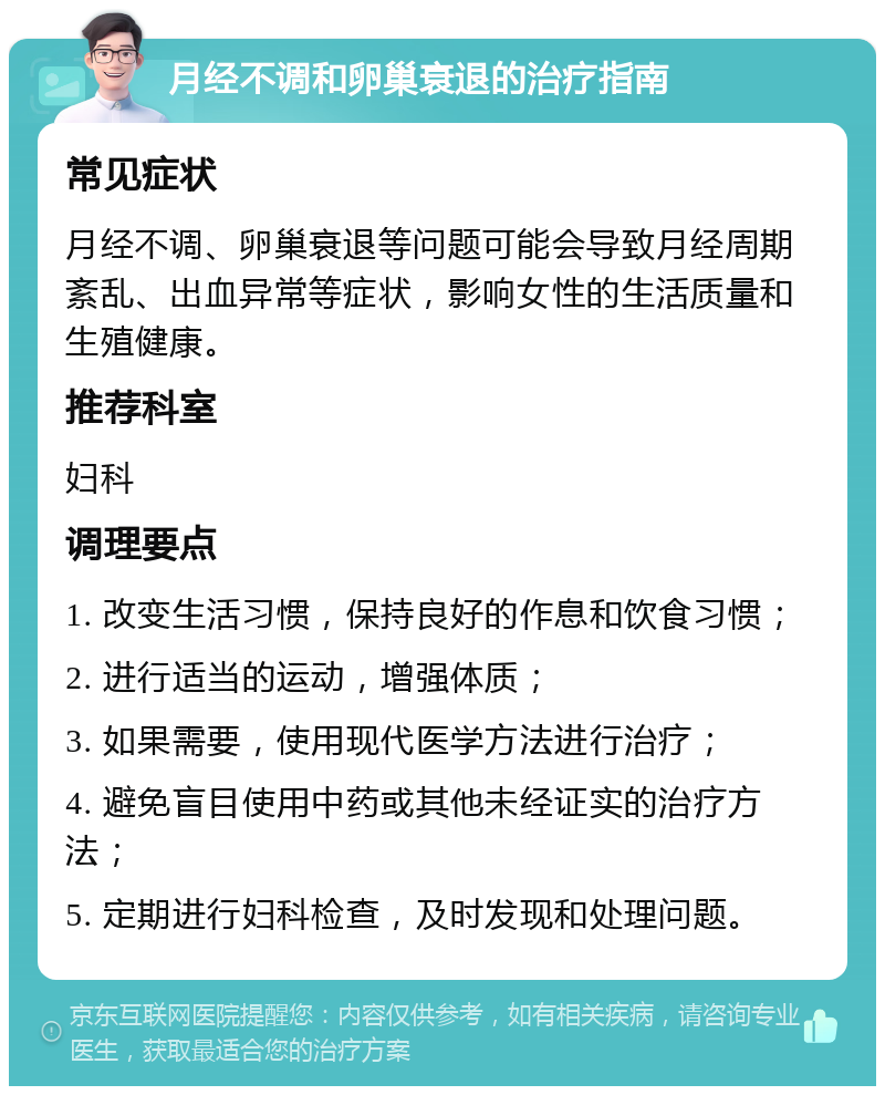 月经不调和卵巢衰退的治疗指南 常见症状 月经不调、卵巢衰退等问题可能会导致月经周期紊乱、出血异常等症状，影响女性的生活质量和生殖健康。 推荐科室 妇科 调理要点 1. 改变生活习惯，保持良好的作息和饮食习惯； 2. 进行适当的运动，增强体质； 3. 如果需要，使用现代医学方法进行治疗； 4. 避免盲目使用中药或其他未经证实的治疗方法； 5. 定期进行妇科检查，及时发现和处理问题。