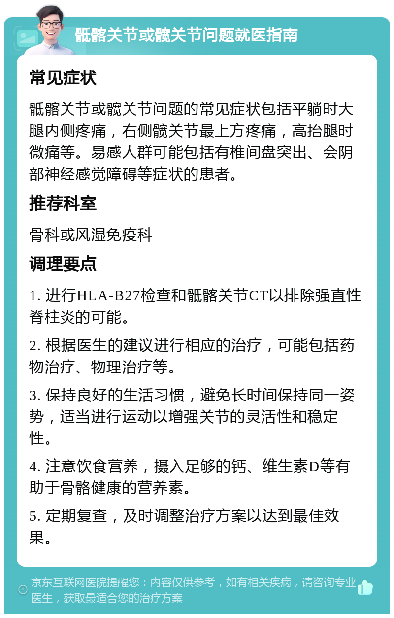 骶髂关节或髋关节问题就医指南 常见症状 骶髂关节或髋关节问题的常见症状包括平躺时大腿内侧疼痛，右侧髋关节最上方疼痛，高抬腿时微痛等。易感人群可能包括有椎间盘突出、会阴部神经感觉障碍等症状的患者。 推荐科室 骨科或风湿免疫科 调理要点 1. 进行HLA-B27检查和骶髂关节CT以排除强直性脊柱炎的可能。 2. 根据医生的建议进行相应的治疗，可能包括药物治疗、物理治疗等。 3. 保持良好的生活习惯，避免长时间保持同一姿势，适当进行运动以增强关节的灵活性和稳定性。 4. 注意饮食营养，摄入足够的钙、维生素D等有助于骨骼健康的营养素。 5. 定期复查，及时调整治疗方案以达到最佳效果。