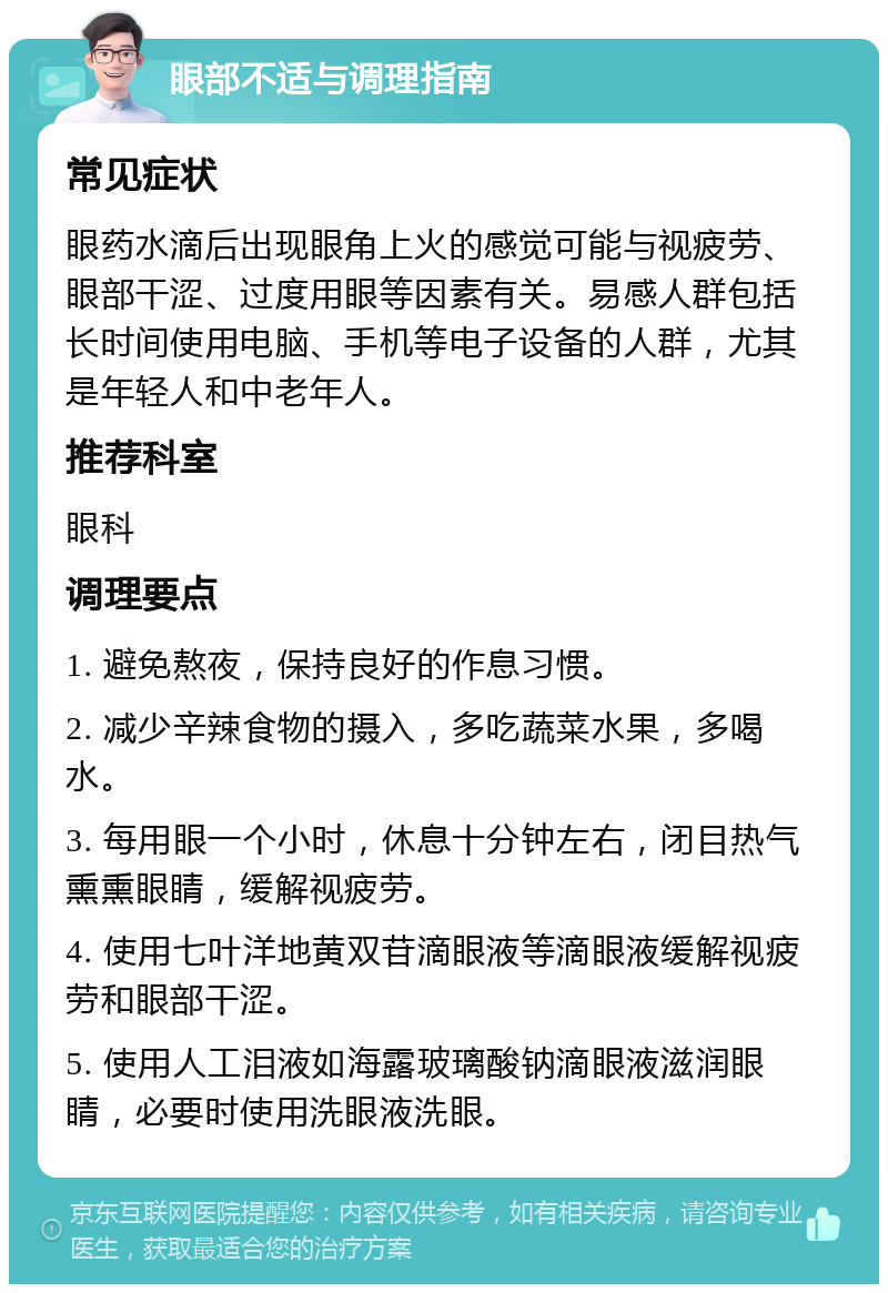 眼部不适与调理指南 常见症状 眼药水滴后出现眼角上火的感觉可能与视疲劳、眼部干涩、过度用眼等因素有关。易感人群包括长时间使用电脑、手机等电子设备的人群，尤其是年轻人和中老年人。 推荐科室 眼科 调理要点 1. 避免熬夜，保持良好的作息习惯。 2. 减少辛辣食物的摄入，多吃蔬菜水果，多喝水。 3. 每用眼一个小时，休息十分钟左右，闭目热气熏熏眼睛，缓解视疲劳。 4. 使用七叶洋地黄双苷滴眼液等滴眼液缓解视疲劳和眼部干涩。 5. 使用人工泪液如海露玻璃酸钠滴眼液滋润眼睛，必要时使用洗眼液洗眼。