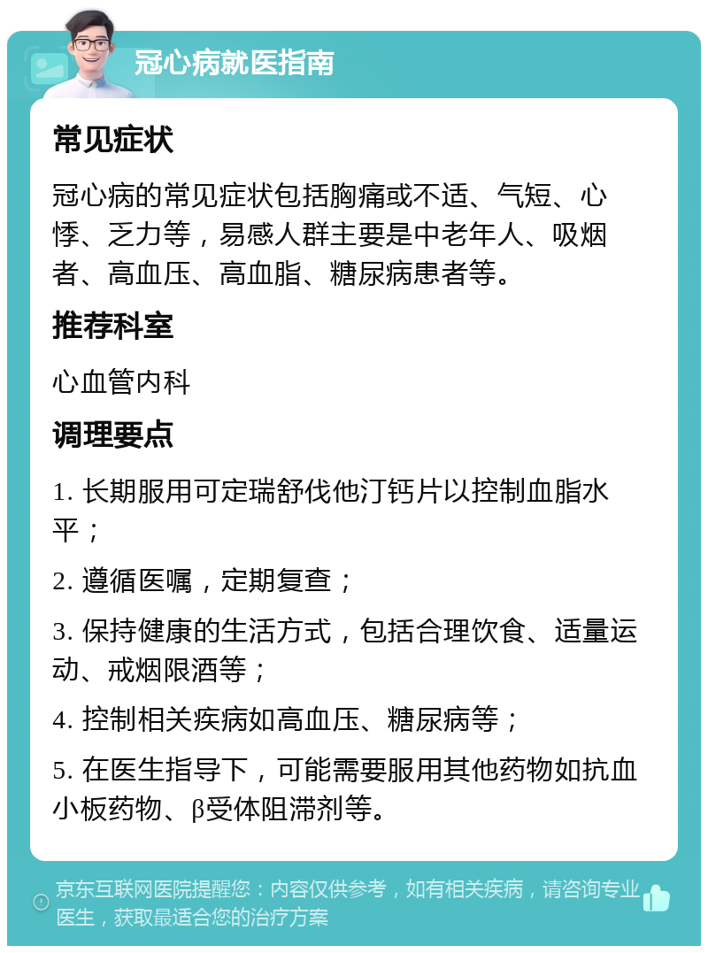 冠心病就医指南 常见症状 冠心病的常见症状包括胸痛或不适、气短、心悸、乏力等，易感人群主要是中老年人、吸烟者、高血压、高血脂、糖尿病患者等。 推荐科室 心血管内科 调理要点 1. 长期服用可定瑞舒伐他汀钙片以控制血脂水平； 2. 遵循医嘱，定期复查； 3. 保持健康的生活方式，包括合理饮食、适量运动、戒烟限酒等； 4. 控制相关疾病如高血压、糖尿病等； 5. 在医生指导下，可能需要服用其他药物如抗血小板药物、β受体阻滞剂等。