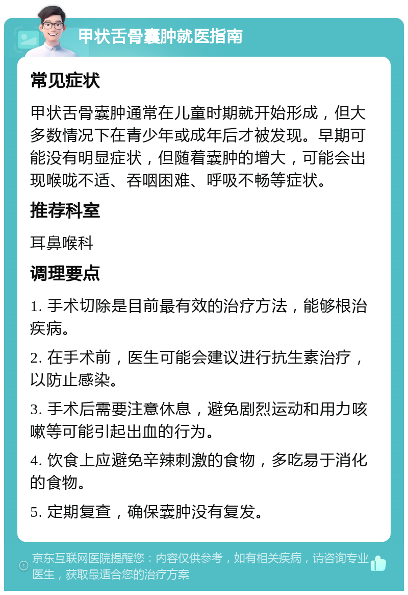 甲状舌骨囊肿就医指南 常见症状 甲状舌骨囊肿通常在儿童时期就开始形成，但大多数情况下在青少年或成年后才被发现。早期可能没有明显症状，但随着囊肿的增大，可能会出现喉咙不适、吞咽困难、呼吸不畅等症状。 推荐科室 耳鼻喉科 调理要点 1. 手术切除是目前最有效的治疗方法，能够根治疾病。 2. 在手术前，医生可能会建议进行抗生素治疗，以防止感染。 3. 手术后需要注意休息，避免剧烈运动和用力咳嗽等可能引起出血的行为。 4. 饮食上应避免辛辣刺激的食物，多吃易于消化的食物。 5. 定期复查，确保囊肿没有复发。