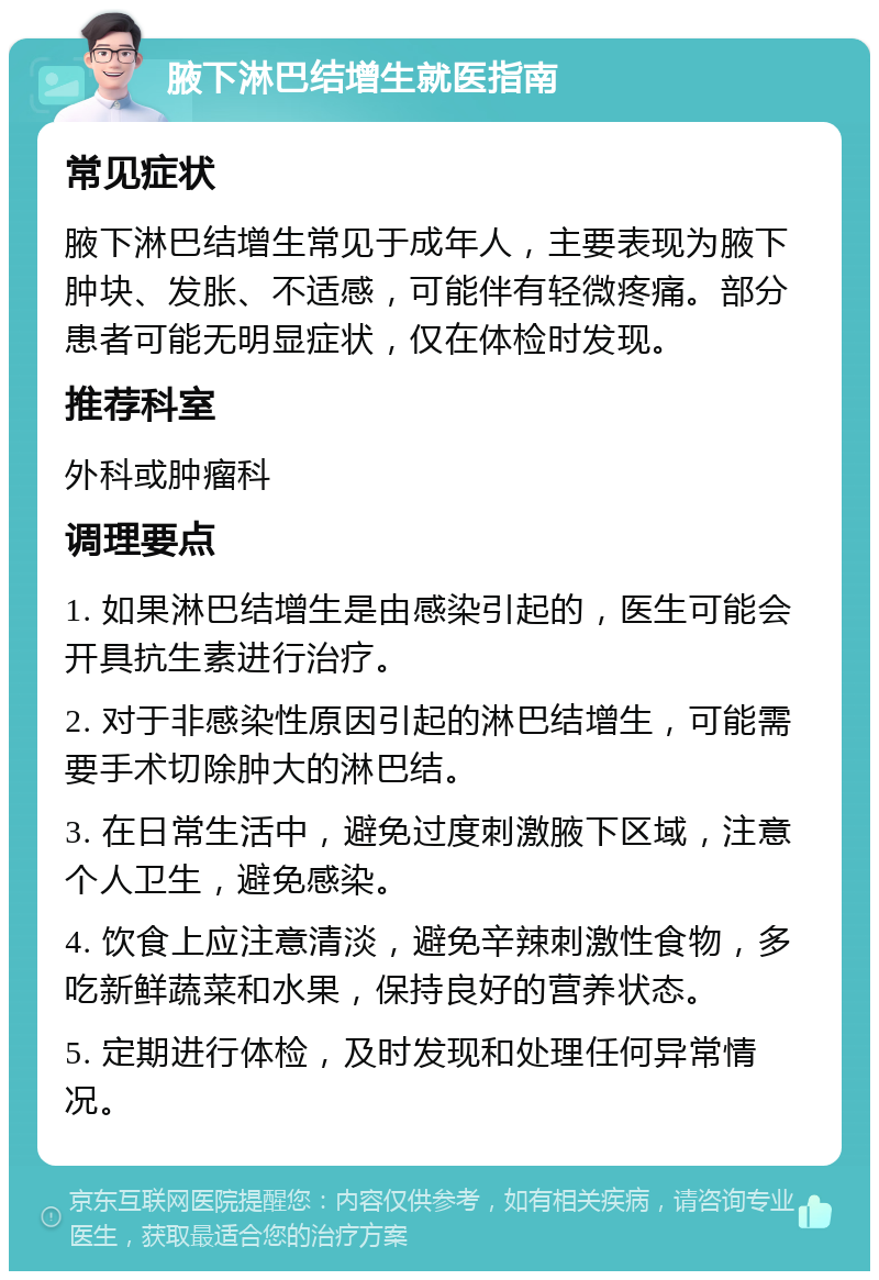 腋下淋巴结增生就医指南 常见症状 腋下淋巴结增生常见于成年人，主要表现为腋下肿块、发胀、不适感，可能伴有轻微疼痛。部分患者可能无明显症状，仅在体检时发现。 推荐科室 外科或肿瘤科 调理要点 1. 如果淋巴结增生是由感染引起的，医生可能会开具抗生素进行治疗。 2. 对于非感染性原因引起的淋巴结增生，可能需要手术切除肿大的淋巴结。 3. 在日常生活中，避免过度刺激腋下区域，注意个人卫生，避免感染。 4. 饮食上应注意清淡，避免辛辣刺激性食物，多吃新鲜蔬菜和水果，保持良好的营养状态。 5. 定期进行体检，及时发现和处理任何异常情况。