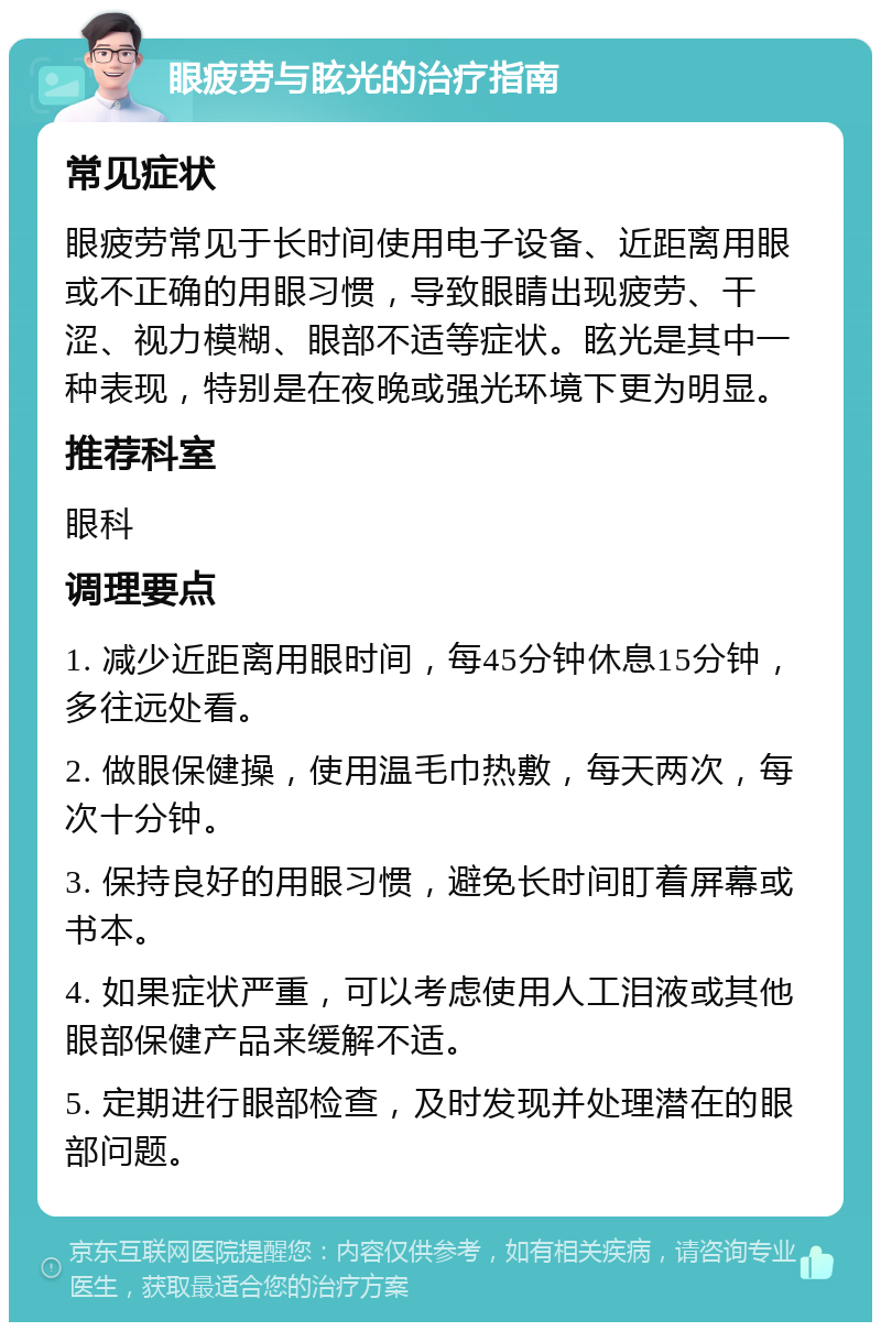 眼疲劳与眩光的治疗指南 常见症状 眼疲劳常见于长时间使用电子设备、近距离用眼或不正确的用眼习惯，导致眼睛出现疲劳、干涩、视力模糊、眼部不适等症状。眩光是其中一种表现，特别是在夜晚或强光环境下更为明显。 推荐科室 眼科 调理要点 1. 减少近距离用眼时间，每45分钟休息15分钟，多往远处看。 2. 做眼保健操，使用温毛巾热敷，每天两次，每次十分钟。 3. 保持良好的用眼习惯，避免长时间盯着屏幕或书本。 4. 如果症状严重，可以考虑使用人工泪液或其他眼部保健产品来缓解不适。 5. 定期进行眼部检查，及时发现并处理潜在的眼部问题。