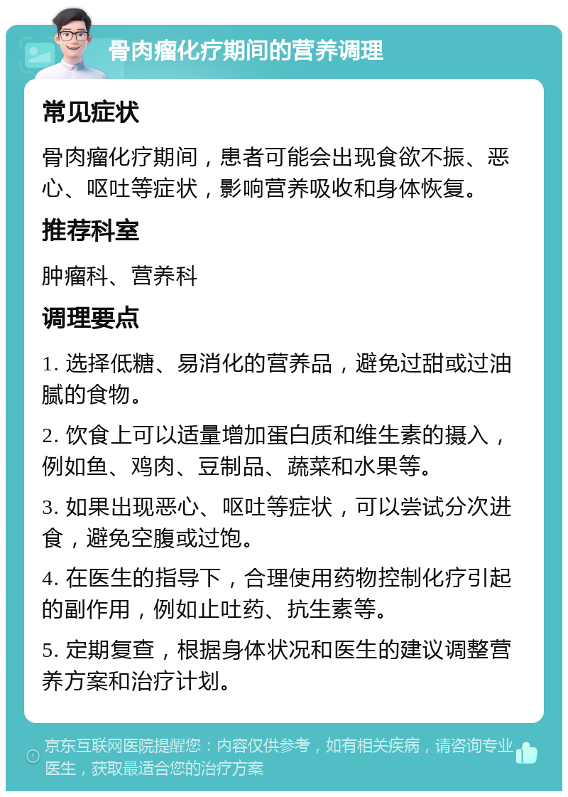 骨肉瘤化疗期间的营养调理 常见症状 骨肉瘤化疗期间，患者可能会出现食欲不振、恶心、呕吐等症状，影响营养吸收和身体恢复。 推荐科室 肿瘤科、营养科 调理要点 1. 选择低糖、易消化的营养品，避免过甜或过油腻的食物。 2. 饮食上可以适量增加蛋白质和维生素的摄入，例如鱼、鸡肉、豆制品、蔬菜和水果等。 3. 如果出现恶心、呕吐等症状，可以尝试分次进食，避免空腹或过饱。 4. 在医生的指导下，合理使用药物控制化疗引起的副作用，例如止吐药、抗生素等。 5. 定期复查，根据身体状况和医生的建议调整营养方案和治疗计划。