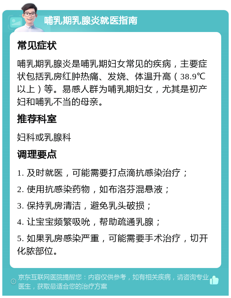 哺乳期乳腺炎就医指南 常见症状 哺乳期乳腺炎是哺乳期妇女常见的疾病，主要症状包括乳房红肿热痛、发烧、体温升高（38.9℃以上）等。易感人群为哺乳期妇女，尤其是初产妇和哺乳不当的母亲。 推荐科室 妇科或乳腺科 调理要点 1. 及时就医，可能需要打点滴抗感染治疗； 2. 使用抗感染药物，如布洛芬混悬液； 3. 保持乳房清洁，避免乳头破损； 4. 让宝宝频繁吸吮，帮助疏通乳腺； 5. 如果乳房感染严重，可能需要手术治疗，切开化脓部位。