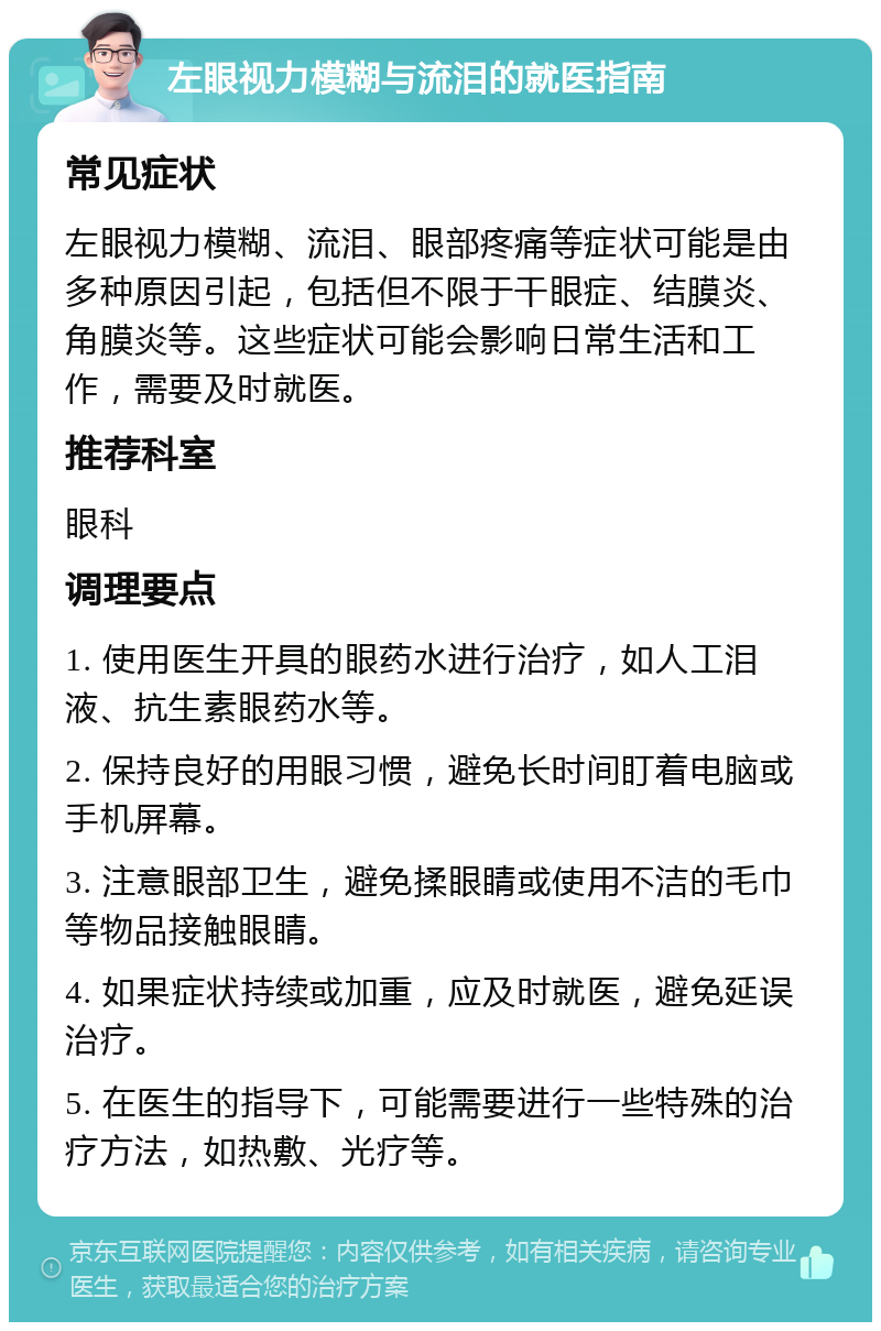 左眼视力模糊与流泪的就医指南 常见症状 左眼视力模糊、流泪、眼部疼痛等症状可能是由多种原因引起，包括但不限于干眼症、结膜炎、角膜炎等。这些症状可能会影响日常生活和工作，需要及时就医。 推荐科室 眼科 调理要点 1. 使用医生开具的眼药水进行治疗，如人工泪液、抗生素眼药水等。 2. 保持良好的用眼习惯，避免长时间盯着电脑或手机屏幕。 3. 注意眼部卫生，避免揉眼睛或使用不洁的毛巾等物品接触眼睛。 4. 如果症状持续或加重，应及时就医，避免延误治疗。 5. 在医生的指导下，可能需要进行一些特殊的治疗方法，如热敷、光疗等。