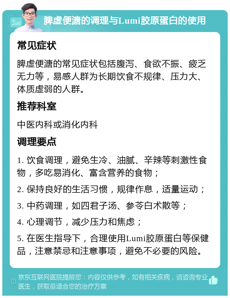 脾虚便溏的调理与Lumi胶原蛋白的使用 常见症状 脾虚便溏的常见症状包括腹泻、食欲不振、疲乏无力等，易感人群为长期饮食不规律、压力大、体质虚弱的人群。 推荐科室 中医内科或消化内科 调理要点 1. 饮食调理，避免生冷、油腻、辛辣等刺激性食物，多吃易消化、富含营养的食物； 2. 保持良好的生活习惯，规律作息，适量运动； 3. 中药调理，如四君子汤、参苓白术散等； 4. 心理调节，减少压力和焦虑； 5. 在医生指导下，合理使用Lumi胶原蛋白等保健品，注意禁忌和注意事项，避免不必要的风险。