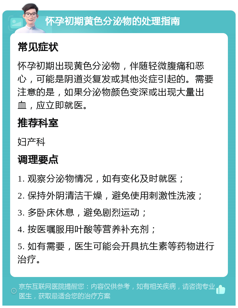 怀孕初期黄色分泌物的处理指南 常见症状 怀孕初期出现黄色分泌物，伴随轻微腹痛和恶心，可能是阴道炎复发或其他炎症引起的。需要注意的是，如果分泌物颜色变深或出现大量出血，应立即就医。 推荐科室 妇产科 调理要点 1. 观察分泌物情况，如有变化及时就医； 2. 保持外阴清洁干燥，避免使用刺激性洗液； 3. 多卧床休息，避免剧烈运动； 4. 按医嘱服用叶酸等营养补充剂； 5. 如有需要，医生可能会开具抗生素等药物进行治疗。