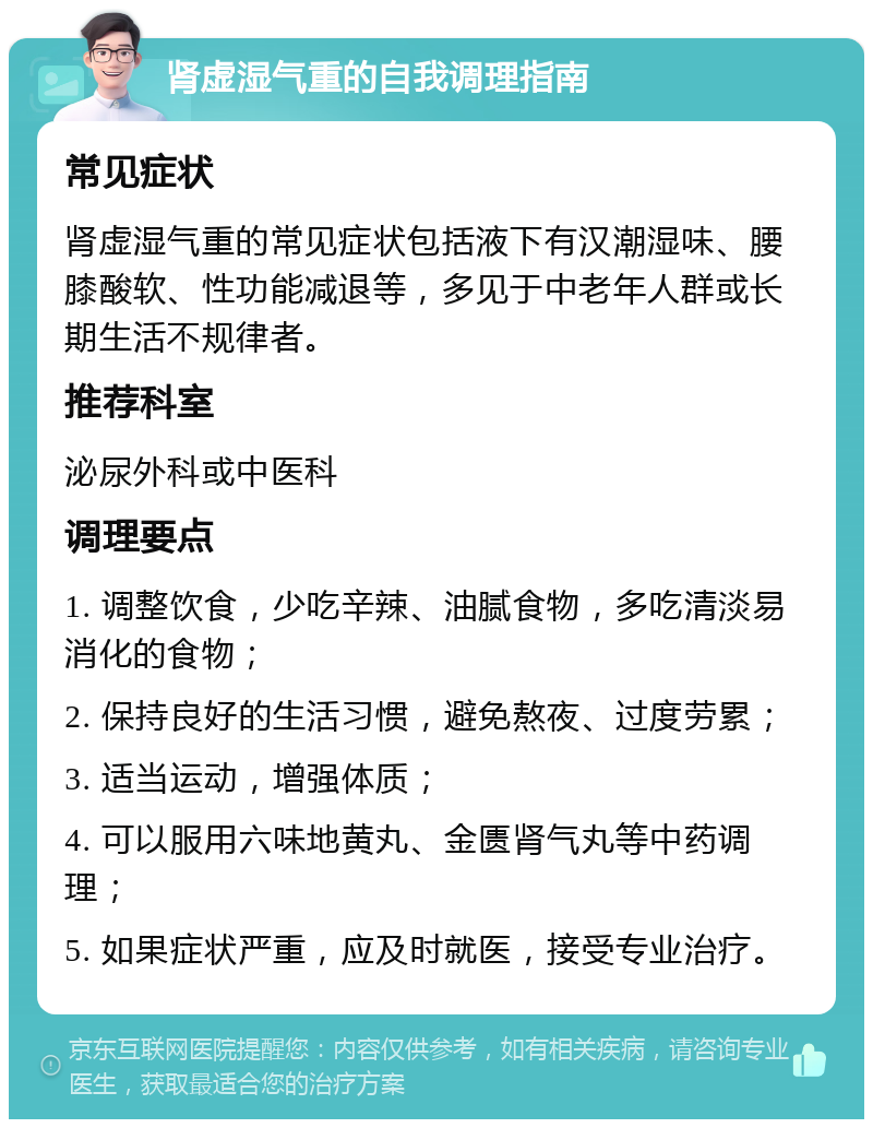 肾虚湿气重的自我调理指南 常见症状 肾虚湿气重的常见症状包括液下有汉潮湿味、腰膝酸软、性功能减退等，多见于中老年人群或长期生活不规律者。 推荐科室 泌尿外科或中医科 调理要点 1. 调整饮食，少吃辛辣、油腻食物，多吃清淡易消化的食物； 2. 保持良好的生活习惯，避免熬夜、过度劳累； 3. 适当运动，增强体质； 4. 可以服用六味地黄丸、金匮肾气丸等中药调理； 5. 如果症状严重，应及时就医，接受专业治疗。