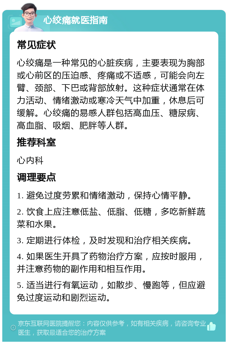 心绞痛就医指南 常见症状 心绞痛是一种常见的心脏疾病，主要表现为胸部或心前区的压迫感、疼痛或不适感，可能会向左臂、颈部、下巴或背部放射。这种症状通常在体力活动、情绪激动或寒冷天气中加重，休息后可缓解。心绞痛的易感人群包括高血压、糖尿病、高血脂、吸烟、肥胖等人群。 推荐科室 心内科 调理要点 1. 避免过度劳累和情绪激动，保持心情平静。 2. 饮食上应注意低盐、低脂、低糖，多吃新鲜蔬菜和水果。 3. 定期进行体检，及时发现和治疗相关疾病。 4. 如果医生开具了药物治疗方案，应按时服用，并注意药物的副作用和相互作用。 5. 适当进行有氧运动，如散步、慢跑等，但应避免过度运动和剧烈运动。