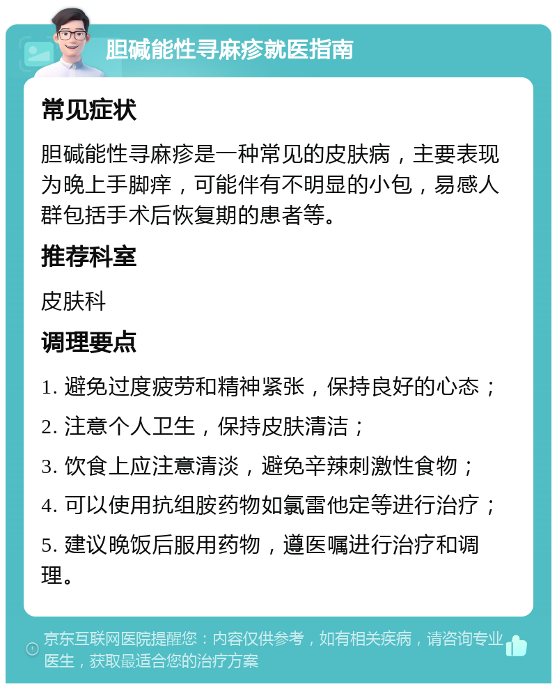 胆碱能性寻麻疹就医指南 常见症状 胆碱能性寻麻疹是一种常见的皮肤病，主要表现为晚上手脚痒，可能伴有不明显的小包，易感人群包括手术后恢复期的患者等。 推荐科室 皮肤科 调理要点 1. 避免过度疲劳和精神紧张，保持良好的心态； 2. 注意个人卫生，保持皮肤清洁； 3. 饮食上应注意清淡，避免辛辣刺激性食物； 4. 可以使用抗组胺药物如氯雷他定等进行治疗； 5. 建议晚饭后服用药物，遵医嘱进行治疗和调理。