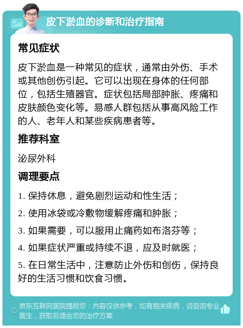 皮下淤血的诊断和治疗指南 常见症状 皮下淤血是一种常见的症状，通常由外伤、手术或其他创伤引起。它可以出现在身体的任何部位，包括生殖器官。症状包括局部肿胀、疼痛和皮肤颜色变化等。易感人群包括从事高风险工作的人、老年人和某些疾病患者等。 推荐科室 泌尿外科 调理要点 1. 保持休息，避免剧烈运动和性生活； 2. 使用冰袋或冷敷物缓解疼痛和肿胀； 3. 如果需要，可以服用止痛药如布洛芬等； 4. 如果症状严重或持续不退，应及时就医； 5. 在日常生活中，注意防止外伤和创伤，保持良好的生活习惯和饮食习惯。