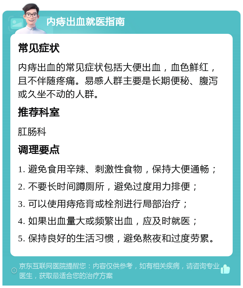 内痔出血就医指南 常见症状 内痔出血的常见症状包括大便出血，血色鲜红，且不伴随疼痛。易感人群主要是长期便秘、腹泻或久坐不动的人群。 推荐科室 肛肠科 调理要点 1. 避免食用辛辣、刺激性食物，保持大便通畅； 2. 不要长时间蹲厕所，避免过度用力排便； 3. 可以使用痔疮膏或栓剂进行局部治疗； 4. 如果出血量大或频繁出血，应及时就医； 5. 保持良好的生活习惯，避免熬夜和过度劳累。