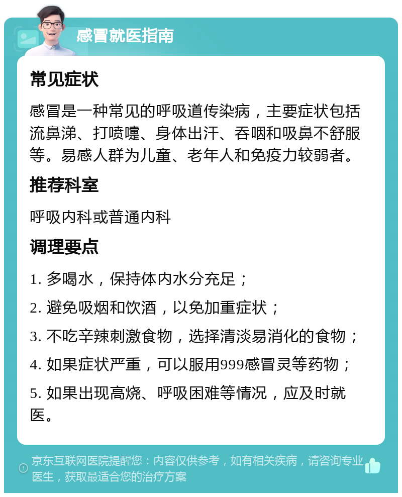 感冒就医指南 常见症状 感冒是一种常见的呼吸道传染病，主要症状包括流鼻涕、打喷嚏、身体出汗、吞咽和吸鼻不舒服等。易感人群为儿童、老年人和免疫力较弱者。 推荐科室 呼吸内科或普通内科 调理要点 1. 多喝水，保持体内水分充足； 2. 避免吸烟和饮酒，以免加重症状； 3. 不吃辛辣刺激食物，选择清淡易消化的食物； 4. 如果症状严重，可以服用999感冒灵等药物； 5. 如果出现高烧、呼吸困难等情况，应及时就医。