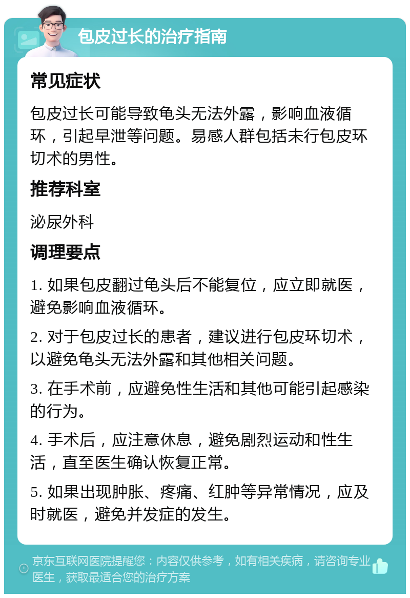 包皮过长的治疗指南 常见症状 包皮过长可能导致龟头无法外露，影响血液循环，引起早泄等问题。易感人群包括未行包皮环切术的男性。 推荐科室 泌尿外科 调理要点 1. 如果包皮翻过龟头后不能复位，应立即就医，避免影响血液循环。 2. 对于包皮过长的患者，建议进行包皮环切术，以避免龟头无法外露和其他相关问题。 3. 在手术前，应避免性生活和其他可能引起感染的行为。 4. 手术后，应注意休息，避免剧烈运动和性生活，直至医生确认恢复正常。 5. 如果出现肿胀、疼痛、红肿等异常情况，应及时就医，避免并发症的发生。