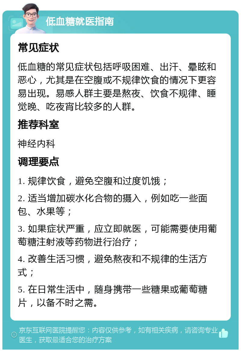 低血糖就医指南 常见症状 低血糖的常见症状包括呼吸困难、出汗、晕眩和恶心，尤其是在空腹或不规律饮食的情况下更容易出现。易感人群主要是熬夜、饮食不规律、睡觉晚、吃夜宵比较多的人群。 推荐科室 神经内科 调理要点 1. 规律饮食，避免空腹和过度饥饿； 2. 适当增加碳水化合物的摄入，例如吃一些面包、水果等； 3. 如果症状严重，应立即就医，可能需要使用葡萄糖注射液等药物进行治疗； 4. 改善生活习惯，避免熬夜和不规律的生活方式； 5. 在日常生活中，随身携带一些糖果或葡萄糖片，以备不时之需。