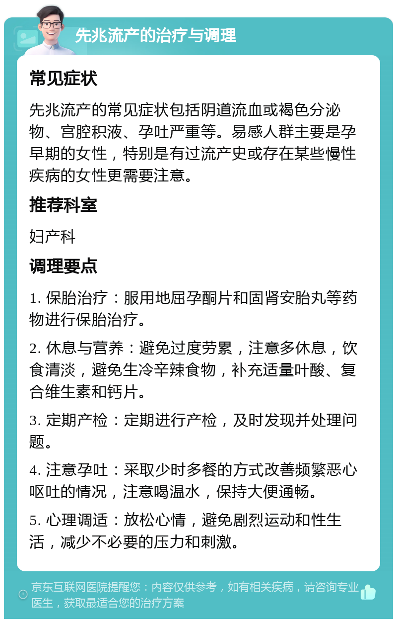 先兆流产的治疗与调理 常见症状 先兆流产的常见症状包括阴道流血或褐色分泌物、宫腔积液、孕吐严重等。易感人群主要是孕早期的女性，特别是有过流产史或存在某些慢性疾病的女性更需要注意。 推荐科室 妇产科 调理要点 1. 保胎治疗：服用地屈孕酮片和固肾安胎丸等药物进行保胎治疗。 2. 休息与营养：避免过度劳累，注意多休息，饮食清淡，避免生冷辛辣食物，补充适量叶酸、复合维生素和钙片。 3. 定期产检：定期进行产检，及时发现并处理问题。 4. 注意孕吐：采取少时多餐的方式改善频繁恶心呕吐的情况，注意喝温水，保持大便通畅。 5. 心理调适：放松心情，避免剧烈运动和性生活，减少不必要的压力和刺激。