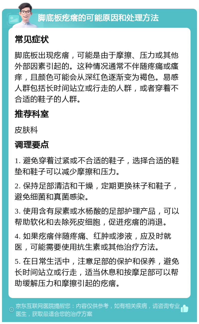 脚底板疙瘩的可能原因和处理方法 常见症状 脚底板出现疙瘩，可能是由于摩擦、压力或其他外部因素引起的。这种情况通常不伴随疼痛或瘙痒，且颜色可能会从深红色逐渐变为褐色。易感人群包括长时间站立或行走的人群，或者穿着不合适的鞋子的人群。 推荐科室 皮肤科 调理要点 1. 避免穿着过紧或不合适的鞋子，选择合适的鞋垫和鞋子可以减少摩擦和压力。 2. 保持足部清洁和干燥，定期更换袜子和鞋子，避免细菌和真菌感染。 3. 使用含有尿素或水杨酸的足部护理产品，可以帮助软化和去除死皮细胞，促进疙瘩的消退。 4. 如果疙瘩伴随疼痛、红肿或渗液，应及时就医，可能需要使用抗生素或其他治疗方法。 5. 在日常生活中，注意足部的保护和保养，避免长时间站立或行走，适当休息和按摩足部可以帮助缓解压力和摩擦引起的疙瘩。