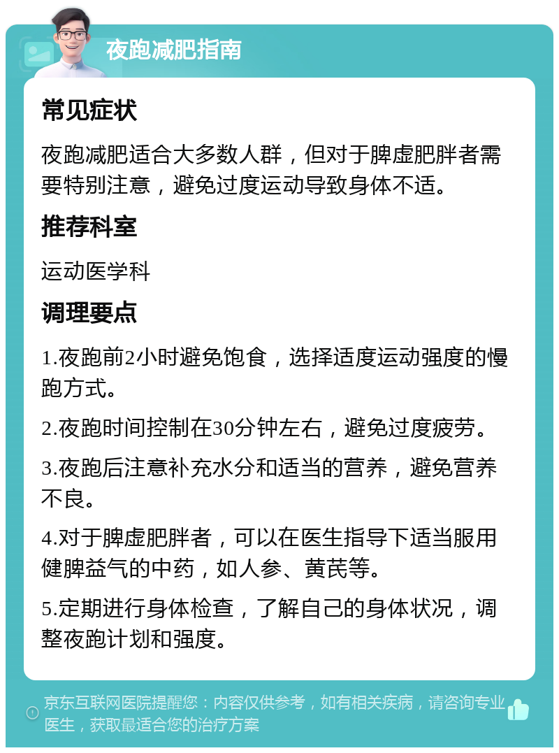 夜跑减肥指南 常见症状 夜跑减肥适合大多数人群，但对于脾虚肥胖者需要特别注意，避免过度运动导致身体不适。 推荐科室 运动医学科 调理要点 1.夜跑前2小时避免饱食，选择适度运动强度的慢跑方式。 2.夜跑时间控制在30分钟左右，避免过度疲劳。 3.夜跑后注意补充水分和适当的营养，避免营养不良。 4.对于脾虚肥胖者，可以在医生指导下适当服用健脾益气的中药，如人参、黄芪等。 5.定期进行身体检查，了解自己的身体状况，调整夜跑计划和强度。