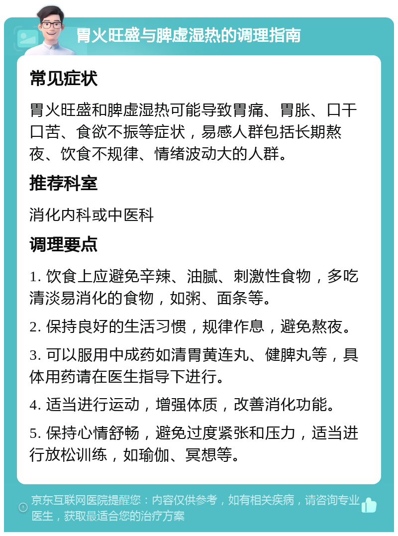 胃火旺盛与脾虚湿热的调理指南 常见症状 胃火旺盛和脾虚湿热可能导致胃痛、胃胀、口干口苦、食欲不振等症状，易感人群包括长期熬夜、饮食不规律、情绪波动大的人群。 推荐科室 消化内科或中医科 调理要点 1. 饮食上应避免辛辣、油腻、刺激性食物，多吃清淡易消化的食物，如粥、面条等。 2. 保持良好的生活习惯，规律作息，避免熬夜。 3. 可以服用中成药如清胃黄连丸、健脾丸等，具体用药请在医生指导下进行。 4. 适当进行运动，增强体质，改善消化功能。 5. 保持心情舒畅，避免过度紧张和压力，适当进行放松训练，如瑜伽、冥想等。