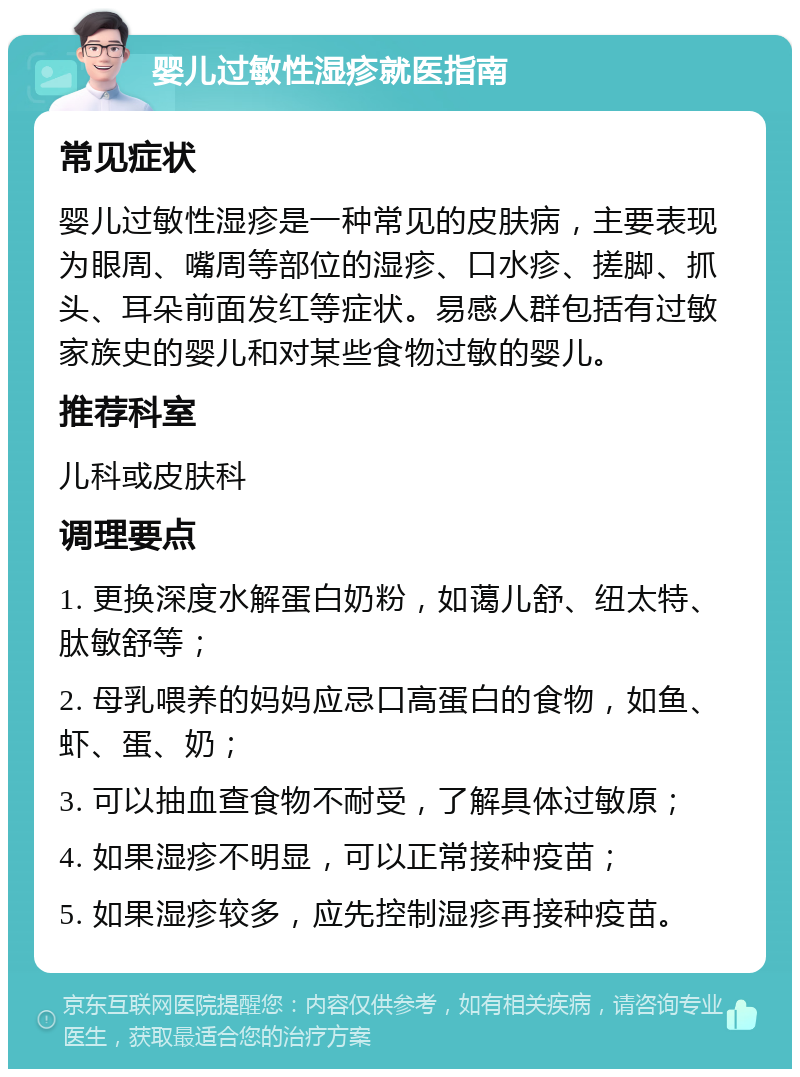 婴儿过敏性湿疹就医指南 常见症状 婴儿过敏性湿疹是一种常见的皮肤病，主要表现为眼周、嘴周等部位的湿疹、口水疹、搓脚、抓头、耳朵前面发红等症状。易感人群包括有过敏家族史的婴儿和对某些食物过敏的婴儿。 推荐科室 儿科或皮肤科 调理要点 1. 更换深度水解蛋白奶粉，如蔼儿舒、纽太特、肽敏舒等； 2. 母乳喂养的妈妈应忌口高蛋白的食物，如鱼、虾、蛋、奶； 3. 可以抽血查食物不耐受，了解具体过敏原； 4. 如果湿疹不明显，可以正常接种疫苗； 5. 如果湿疹较多，应先控制湿疹再接种疫苗。