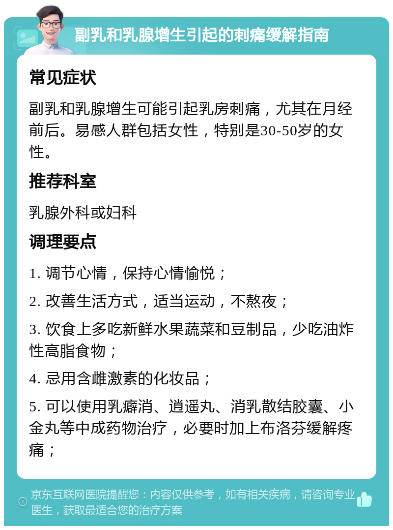 副乳和乳腺增生引起的刺痛缓解指南 常见症状 副乳和乳腺增生可能引起乳房刺痛，尤其在月经前后。易感人群包括女性，特别是30-50岁的女性。 推荐科室 乳腺外科或妇科 调理要点 1. 调节心情，保持心情愉悦； 2. 改善生活方式，适当运动，不熬夜； 3. 饮食上多吃新鲜水果蔬菜和豆制品，少吃油炸性高脂食物； 4. 忌用含雌激素的化妆品； 5. 可以使用乳癖消、逍遥丸、消乳散结胶囊、小金丸等中成药物治疗，必要时加上布洛芬缓解疼痛；