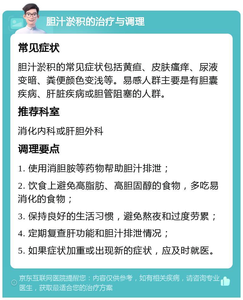 胆汁淤积的治疗与调理 常见症状 胆汁淤积的常见症状包括黄疸、皮肤瘙痒、尿液变暗、粪便颜色变浅等。易感人群主要是有胆囊疾病、肝脏疾病或胆管阻塞的人群。 推荐科室 消化内科或肝胆外科 调理要点 1. 使用消胆胺等药物帮助胆汁排泄； 2. 饮食上避免高脂肪、高胆固醇的食物，多吃易消化的食物； 3. 保持良好的生活习惯，避免熬夜和过度劳累； 4. 定期复查肝功能和胆汁排泄情况； 5. 如果症状加重或出现新的症状，应及时就医。