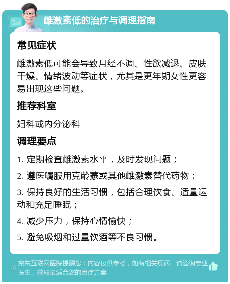 雌激素低的治疗与调理指南 常见症状 雌激素低可能会导致月经不调、性欲减退、皮肤干燥、情绪波动等症状，尤其是更年期女性更容易出现这些问题。 推荐科室 妇科或内分泌科 调理要点 1. 定期检查雌激素水平，及时发现问题； 2. 遵医嘱服用克龄蒙或其他雌激素替代药物； 3. 保持良好的生活习惯，包括合理饮食、适量运动和充足睡眠； 4. 减少压力，保持心情愉快； 5. 避免吸烟和过量饮酒等不良习惯。