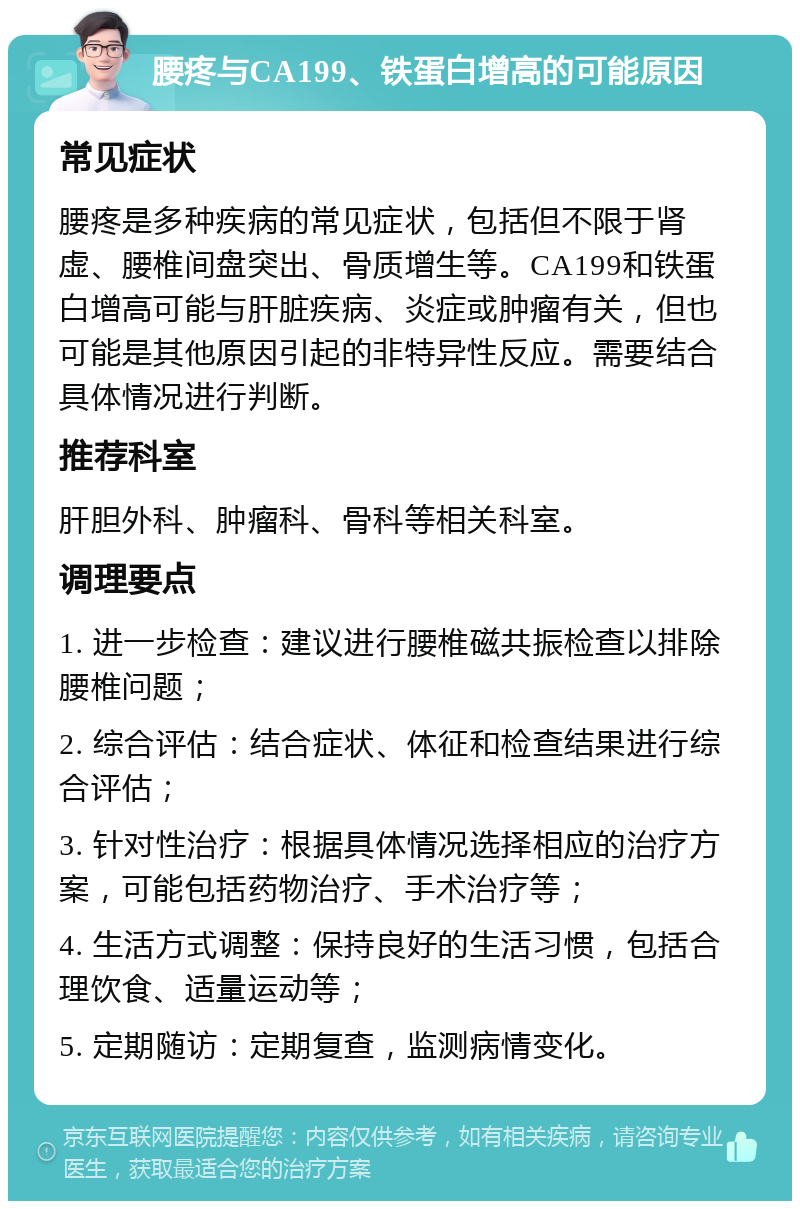 腰疼与CA199、铁蛋白增高的可能原因 常见症状 腰疼是多种疾病的常见症状，包括但不限于肾虚、腰椎间盘突出、骨质增生等。CA199和铁蛋白增高可能与肝脏疾病、炎症或肿瘤有关，但也可能是其他原因引起的非特异性反应。需要结合具体情况进行判断。 推荐科室 肝胆外科、肿瘤科、骨科等相关科室。 调理要点 1. 进一步检查：建议进行腰椎磁共振检查以排除腰椎问题； 2. 综合评估：结合症状、体征和检查结果进行综合评估； 3. 针对性治疗：根据具体情况选择相应的治疗方案，可能包括药物治疗、手术治疗等； 4. 生活方式调整：保持良好的生活习惯，包括合理饮食、适量运动等； 5. 定期随访：定期复查，监测病情变化。