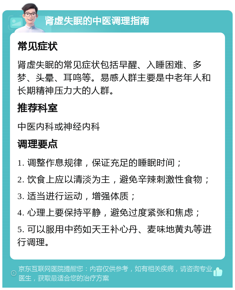 肾虚失眠的中医调理指南 常见症状 肾虚失眠的常见症状包括早醒、入睡困难、多梦、头晕、耳鸣等。易感人群主要是中老年人和长期精神压力大的人群。 推荐科室 中医内科或神经内科 调理要点 1. 调整作息规律，保证充足的睡眠时间； 2. 饮食上应以清淡为主，避免辛辣刺激性食物； 3. 适当进行运动，增强体质； 4. 心理上要保持平静，避免过度紧张和焦虑； 5. 可以服用中药如天王补心丹、麦味地黄丸等进行调理。