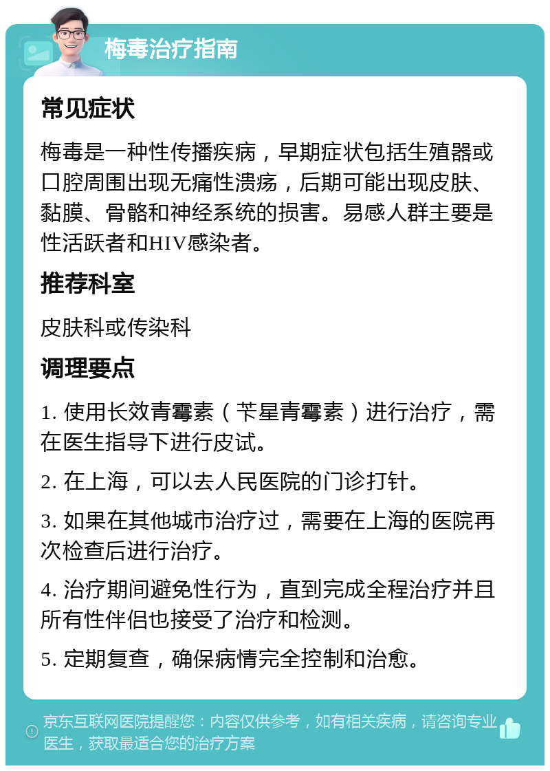 梅毒治疗指南 常见症状 梅毒是一种性传播疾病，早期症状包括生殖器或口腔周围出现无痛性溃疡，后期可能出现皮肤、黏膜、骨骼和神经系统的损害。易感人群主要是性活跃者和HIV感染者。 推荐科室 皮肤科或传染科 调理要点 1. 使用长效青霉素（苄星青霉素）进行治疗，需在医生指导下进行皮试。 2. 在上海，可以去人民医院的门诊打针。 3. 如果在其他城市治疗过，需要在上海的医院再次检查后进行治疗。 4. 治疗期间避免性行为，直到完成全程治疗并且所有性伴侣也接受了治疗和检测。 5. 定期复查，确保病情完全控制和治愈。