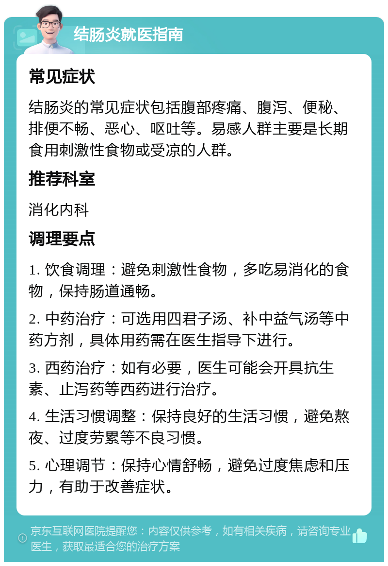 结肠炎就医指南 常见症状 结肠炎的常见症状包括腹部疼痛、腹泻、便秘、排便不畅、恶心、呕吐等。易感人群主要是长期食用刺激性食物或受凉的人群。 推荐科室 消化内科 调理要点 1. 饮食调理：避免刺激性食物，多吃易消化的食物，保持肠道通畅。 2. 中药治疗：可选用四君子汤、补中益气汤等中药方剂，具体用药需在医生指导下进行。 3. 西药治疗：如有必要，医生可能会开具抗生素、止泻药等西药进行治疗。 4. 生活习惯调整：保持良好的生活习惯，避免熬夜、过度劳累等不良习惯。 5. 心理调节：保持心情舒畅，避免过度焦虑和压力，有助于改善症状。