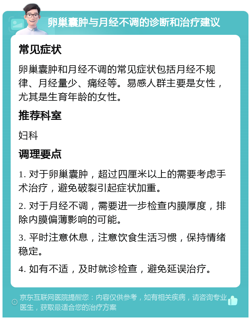 卵巢囊肿与月经不调的诊断和治疗建议 常见症状 卵巢囊肿和月经不调的常见症状包括月经不规律、月经量少、痛经等。易感人群主要是女性，尤其是生育年龄的女性。 推荐科室 妇科 调理要点 1. 对于卵巢囊肿，超过四厘米以上的需要考虑手术治疗，避免破裂引起症状加重。 2. 对于月经不调，需要进一步检查内膜厚度，排除内膜偏薄影响的可能。 3. 平时注意休息，注意饮食生活习惯，保持情绪稳定。 4. 如有不适，及时就诊检查，避免延误治疗。