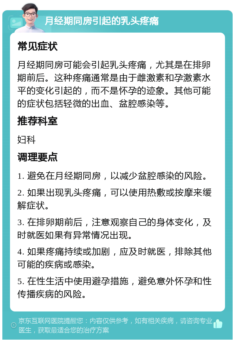 月经期同房引起的乳头疼痛 常见症状 月经期同房可能会引起乳头疼痛，尤其是在排卵期前后。这种疼痛通常是由于雌激素和孕激素水平的变化引起的，而不是怀孕的迹象。其他可能的症状包括轻微的出血、盆腔感染等。 推荐科室 妇科 调理要点 1. 避免在月经期同房，以减少盆腔感染的风险。 2. 如果出现乳头疼痛，可以使用热敷或按摩来缓解症状。 3. 在排卵期前后，注意观察自己的身体变化，及时就医如果有异常情况出现。 4. 如果疼痛持续或加剧，应及时就医，排除其他可能的疾病或感染。 5. 在性生活中使用避孕措施，避免意外怀孕和性传播疾病的风险。