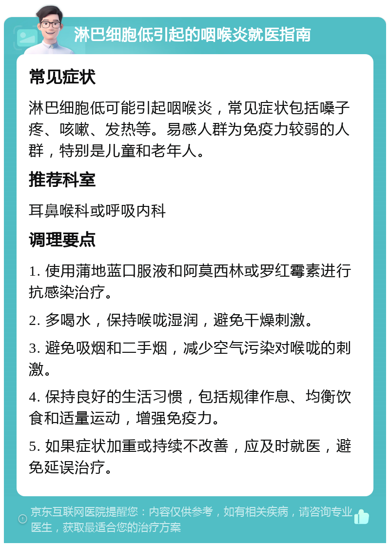 淋巴细胞低引起的咽喉炎就医指南 常见症状 淋巴细胞低可能引起咽喉炎，常见症状包括嗓子疼、咳嗽、发热等。易感人群为免疫力较弱的人群，特别是儿童和老年人。 推荐科室 耳鼻喉科或呼吸内科 调理要点 1. 使用蒲地蓝口服液和阿莫西林或罗红霉素进行抗感染治疗。 2. 多喝水，保持喉咙湿润，避免干燥刺激。 3. 避免吸烟和二手烟，减少空气污染对喉咙的刺激。 4. 保持良好的生活习惯，包括规律作息、均衡饮食和适量运动，增强免疫力。 5. 如果症状加重或持续不改善，应及时就医，避免延误治疗。