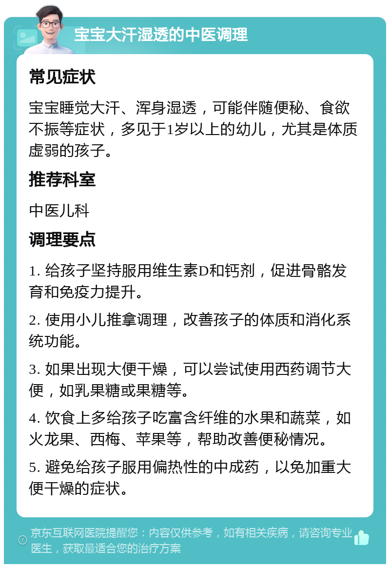 宝宝大汗湿透的中医调理 常见症状 宝宝睡觉大汗、浑身湿透，可能伴随便秘、食欲不振等症状，多见于1岁以上的幼儿，尤其是体质虚弱的孩子。 推荐科室 中医儿科 调理要点 1. 给孩子坚持服用维生素D和钙剂，促进骨骼发育和免疫力提升。 2. 使用小儿推拿调理，改善孩子的体质和消化系统功能。 3. 如果出现大便干燥，可以尝试使用西药调节大便，如乳果糖或果糖等。 4. 饮食上多给孩子吃富含纤维的水果和蔬菜，如火龙果、西梅、苹果等，帮助改善便秘情况。 5. 避免给孩子服用偏热性的中成药，以免加重大便干燥的症状。