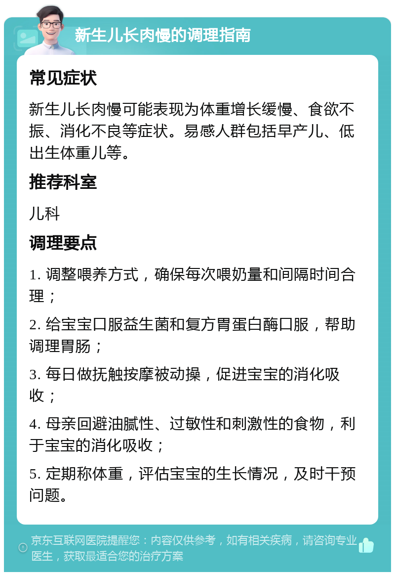 新生儿长肉慢的调理指南 常见症状 新生儿长肉慢可能表现为体重增长缓慢、食欲不振、消化不良等症状。易感人群包括早产儿、低出生体重儿等。 推荐科室 儿科 调理要点 1. 调整喂养方式，确保每次喂奶量和间隔时间合理； 2. 给宝宝口服益生菌和复方胃蛋白酶口服，帮助调理胃肠； 3. 每日做抚触按摩被动操，促进宝宝的消化吸收； 4. 母亲回避油腻性、过敏性和刺激性的食物，利于宝宝的消化吸收； 5. 定期称体重，评估宝宝的生长情况，及时干预问题。